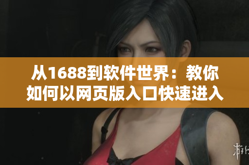 從1688到軟件世界：教你如何以網(wǎng)頁版入口快速進入軟件市場