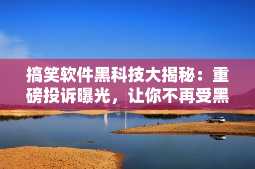搞笑軟件黑科技大揭秘：重磅投訴曝光，讓你不再受黑色產(chǎn)業(yè)鏈侵害！