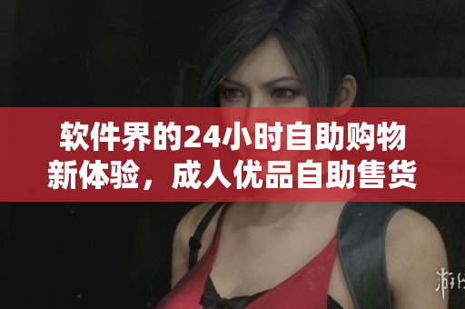 軟件界的24小時自助購物新體驗，成人優(yōu)品自助售貨店全線上線