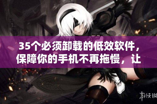 35個(gè)必須卸載的低效軟件，保障你的手機(jī)不再拖慢，讓你的生活更便捷