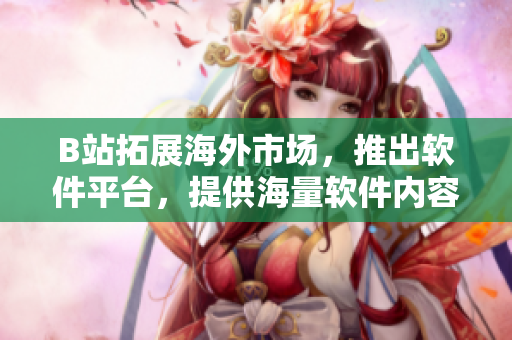 B站拓展海外市場，推出軟件平臺，提供海量軟件內(nèi)容與技術(shù)資訊