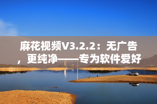 麻花視頻V3.2.2：無廣告，更純凈——專為軟件愛好者設(shè)計的視頻播放器