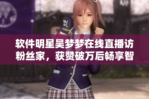 軟件明星吳夢(mèng)夢(mèng)在線直播訪粉絲家，獲贊破萬(wàn)后暢享智能浴室洗澡新奇體驗(yàn)