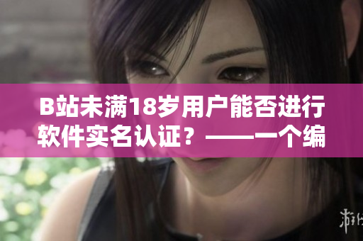 B站未滿18歲用戶能否進行軟件實名認(rèn)證？——一個編輯的探究與解答