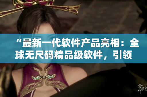 “最新一代軟件產(chǎn)品亮相：全球無尺碼精品級軟件，引領(lǐng)行業(yè)革新！”