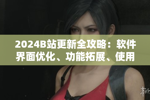 2024B站更新全攻略：軟件界面優(yōu)化、功能拓展、使用技巧詳解