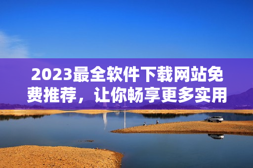 2023最全軟件下載網(wǎng)站免費推薦，讓你暢享更多實用工具！