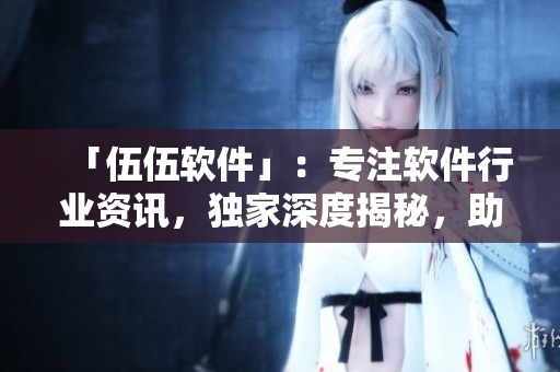 「伍伍軟件」：專注軟件行業(yè)資訊，獨家深度揭秘，助力開發(fā)者成長