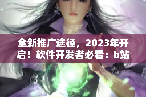 全新推廣途徑，2023年開啟！軟件開發(fā)者必看：b站最新營銷入口揭秘