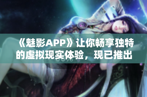 《魅影APP》讓你暢享獨特的虛擬現(xiàn)實體驗，現(xiàn)已推出免費下載版！
