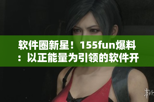 軟件圈新星！155fun爆料：以正能量為引領(lǐng)的軟件開發(fā)新趨勢(shì)