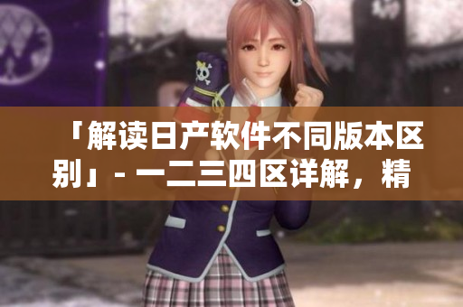 「解讀日產(chǎn)軟件不同版本區(qū)別」- 一二三四區(qū)詳解，精準(zhǔn)選擇軟件版本！