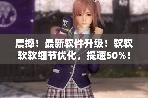震撼！最新軟件升級！軟軟軟軟細(xì)節(jié)優(yōu)化，提速50%！