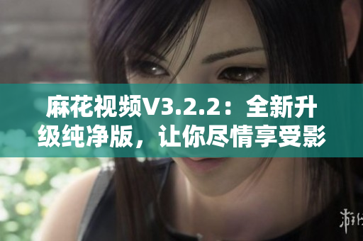 麻花視頻V3.2.2：全新升級(jí)純凈版，讓你盡情享受影視娛樂(lè)！