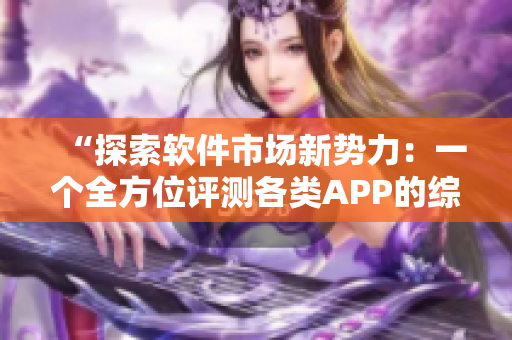 “探索軟件市場新勢力：一個全方位評測各類APP的綜合平臺”