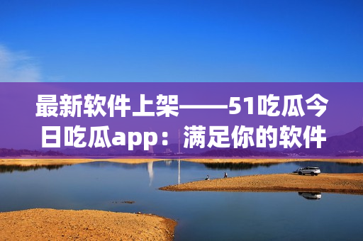 最新軟件上架——51吃瓜今日吃瓜app：滿足你的軟件需求