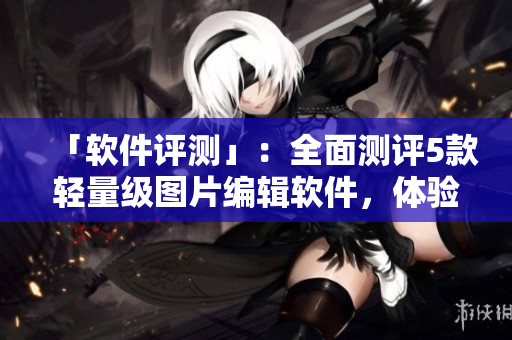 「軟件評測」：全面測評5款輕量級圖片編輯軟件，體驗最優(yōu)選擇！
