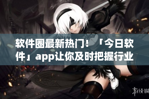 軟件圈最新熱門！「今日軟件」app讓你及時(shí)把握行業(yè)趨勢(shì)