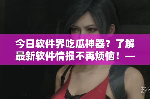 今日軟件界吃瓜神器？了解最新軟件情報不再煩惱！——51吃瓜軟件