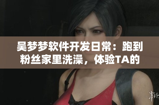 吳夢夢軟件開發(fā)日常：跑到粉絲家里洗澡，體驗TA的智能浴室