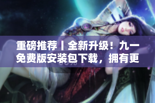 重磅推薦丨全新升級！九一免費版安裝包下載，擁有更好的軟件使用體驗！