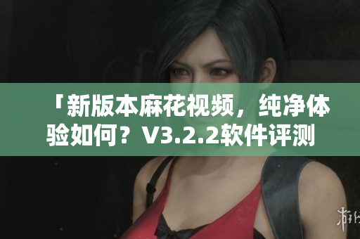 「新版本麻花視頻，純凈體驗(yàn)如何？V3.2.2軟件評(píng)測(cè)」