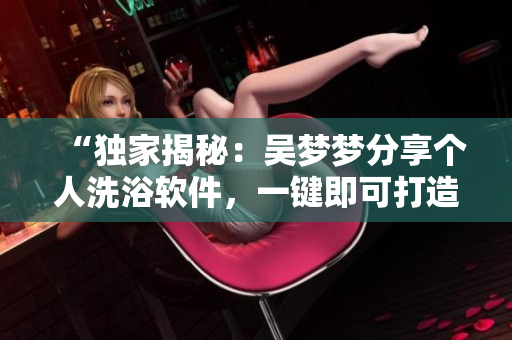 “獨(dú)家揭秘：吳夢夢分享個人洗浴軟件，一鍵即可打造私人SPA！”