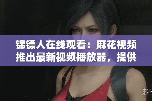 錦鏢人在線觀看：麻花視頻推出最新視頻播放器，提供更流暢的觀影體驗