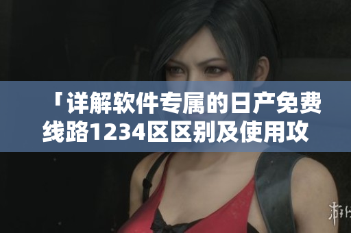 「詳解軟件專屬的日產免費線路1234區(qū)區(qū)別及使用攻略」