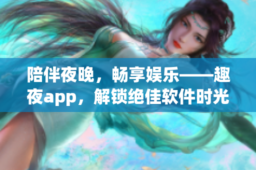 陪伴夜晚，暢享娛樂——趣夜app，解鎖絕佳軟件時光