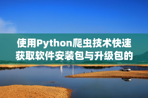 使用Python爬蟲技術(shù)快速獲取軟件安裝包與升級包的最新資源