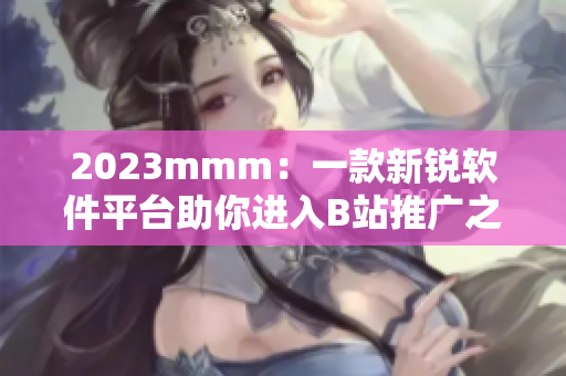 2023mmm：一款新銳軟件平臺助你進(jìn)入B站推廣之門
