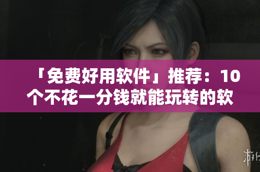「免費(fèi)好用軟件」推薦：10個(gè)不花一分錢就能玩轉(zhuǎn)的軟件！