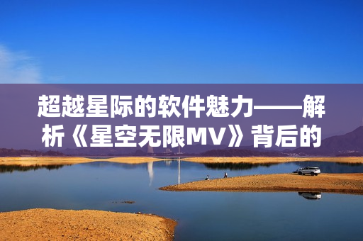 超越星際的軟件魅力——解析《星空無限MV》背后的科技創(chuàng)新