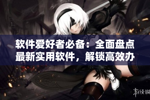 軟件愛好者必備：全面盤點最新實用軟件，解鎖高效辦公新方式