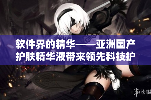 軟件界的精華——亞洲國(guó)產(chǎn)護(hù)膚精華液帶來領(lǐng)先科技護(hù)膚效果