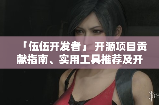 「伍伍開發(fā)者」 開源項(xiàng)目貢獻(xiàn)指南、實(shí)用工具推薦及開發(fā)心得分享