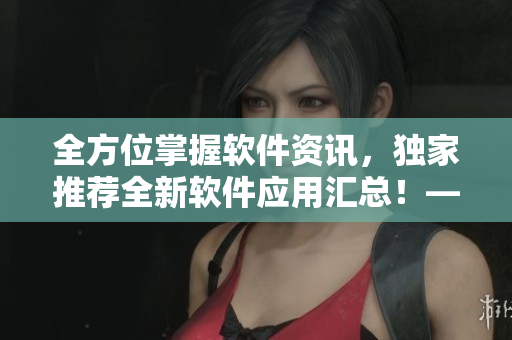 全方位掌握軟件資訊，獨(dú)家推薦全新軟件應(yīng)用匯總！——軟件應(yīng)用匯總大全