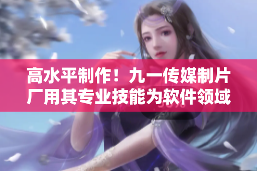 高水平制作！九一傳媒制片廠用其專業(yè)技能為軟件領(lǐng)域帶來新篇章