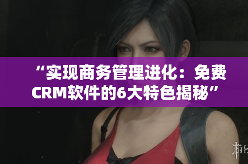“實(shí)現(xiàn)商務(wù)管理進(jìn)化：免費(fèi)CRM軟件的6大特色揭秘”