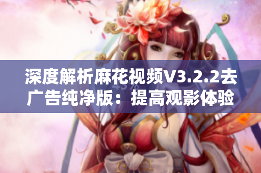 深度解析麻花視頻V3.2.2去廣告純凈版：提高觀影體驗的必備神器
