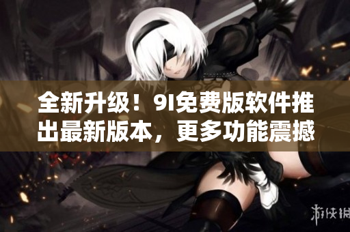 全新升級(jí)！9I免費(fèi)版軟件推出最新版本，更多功能震撼上線