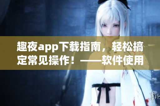 趣夜app下載指南，輕松搞定常見操作！——軟件使用技巧分享