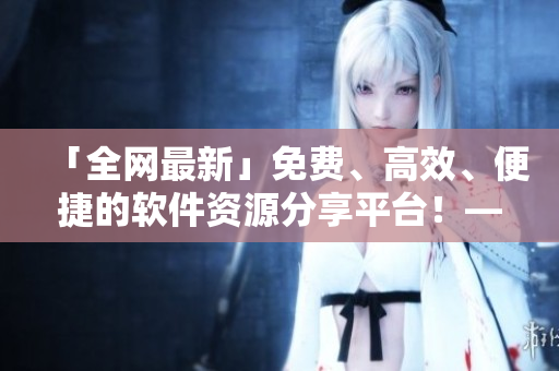 「全網(wǎng)最新」免費(fèi)、高效、便捷的軟件資源分享平臺(tái)！——軟件資源庫(kù)盤(pán)點(diǎn)