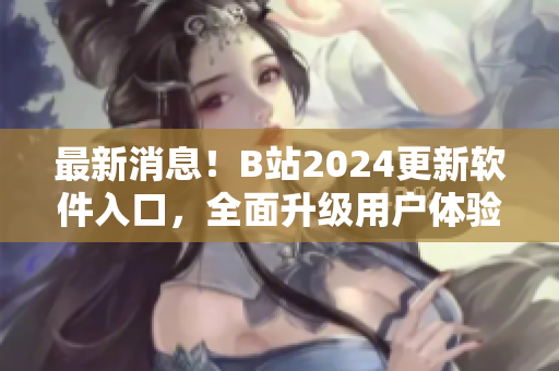 最新消息！B站2024更新軟件入口，全面升級用戶體驗！