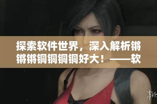 探索軟件世界，深入解析鏘鏘鏘銅銅銅銅好大！——軟件文章編輯