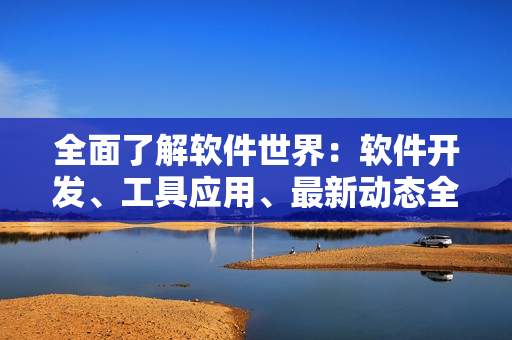 全面了解軟件世界：軟件開發(fā)、工具應(yīng)用、最新動態(tài)全匯總！