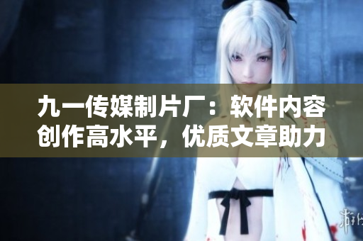 九一傳媒制片廠：軟件內(nèi)容創(chuàng)作高水平，優(yōu)質(zhì)文章助力技術(shù)進(jìn)步！