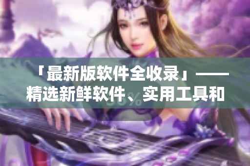 「最新版軟件全收錄」——精選新鮮軟件、實(shí)用工具和編程技巧！