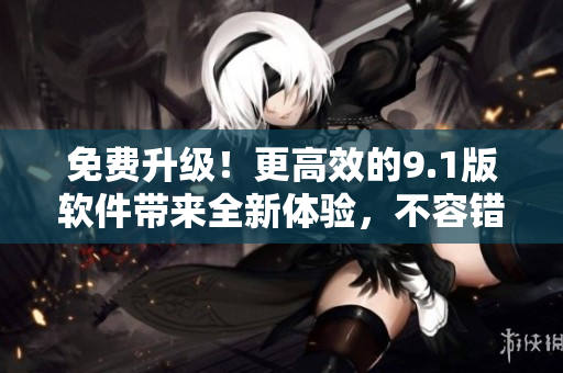 免費(fèi)升級(jí)！更高效的9.1版軟件帶來(lái)全新體驗(yàn)，不容錯(cuò)過(guò)！